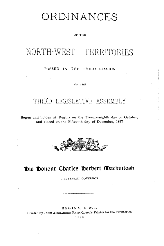 handle is hein.psc/stunorwt0018 and id is 1 raw text is: 



        ORD-INANCES



                     OF THE




  NORTH-WEST TERRITORIES



         PASSED  IN THE THIRD  SESSION



                     OF THE




     THIRD LEGISLATIVE ASSEMBLY



Begun and holden at Regina on the Twenty-eighth day of October,
      and closed on the Fifteenth day of December, 1897













 lbie lbonour  Charles  lberbert flachintoeb

                LTEUTENANT GOVERNOR







                REGINA,  N.W.T.
   Printed by JOHN ALEXANDER REID, Queen's Printer for the Territories
                     1898


