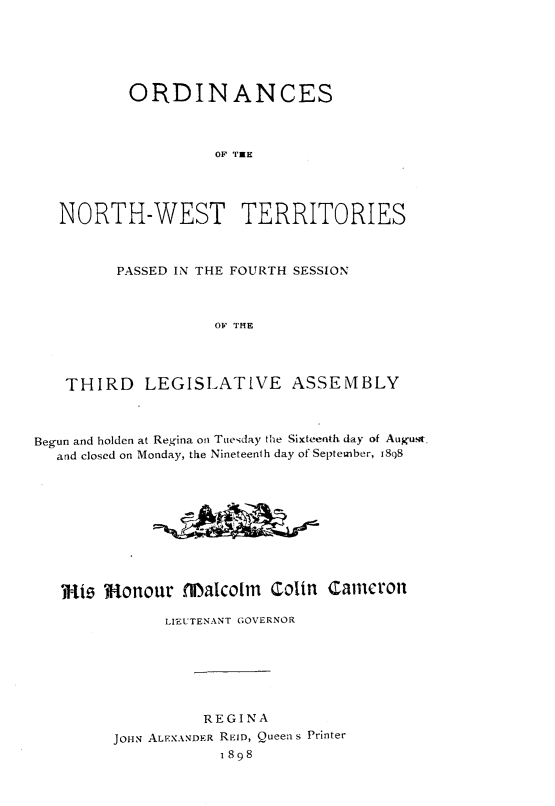 handle is hein.psc/stunorwt0019 and id is 1 raw text is: 






          ORDINANCES



                    OF THE




   NORTH-WEST TERRITORIES



         PASSED IN THE FOURTH SESSION



                    OF THE




   THIRD LEGISLATIVE ASSEMBLY



Begun and holden at Regina on Tuesday the Sixteenth day of August,
  and closed on Monday, the Nineteenth day of September, 18S8










  mwi   Monour  flIalcolm      colin cameron

              LIEUTENANT GOVERNOR







                   REGINA
         JOHN ALEXANDER REID, Queen s Printer
                     1898


