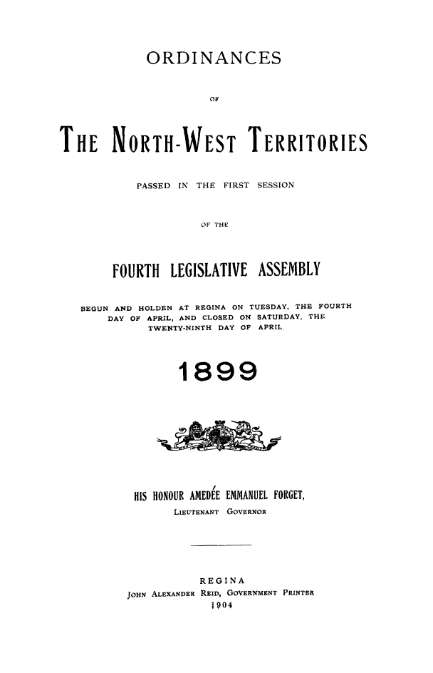 handle is hein.psc/stunorwt0020 and id is 1 raw text is: 





             ORDINANCES



                       OF





THE NORTH-WEST TERRITORIES


    PASSED IN THE FIRST SESSION



              OF ITHE





FOURTH   LEGISLATIVE  ASSEMBLY


BEGUN AND HOLDEN AT REGINA ON TUESDAY, THE FOURTH
    DAY OF APRIL, AND CLOSED ON SATURDAY, THE
          TWENTY-NINTH DAY OF APRIL,





               1899













        HIS HONOUR AMEDEE EMMANUEL FORGET,
              LIEUTENANT GOVERNOR







                  REGINA
       JOHN ALEXANDER REID, GOVERNMENT PRINTER
                    1904


