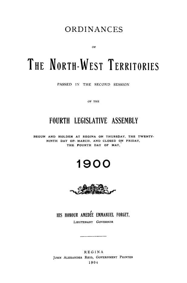 handle is hein.psc/stunorwt0021 and id is 1 raw text is: 






             ORDINANCES



                       OF





THE NORTH-WEST TERRITORIES


   PASSED IN THE SECOND SESSION



              OF THE





FOURTH   LEGISLATIVE  ASSEMBLY


BEGUN AND HOLDEN AT REGINA ON THURSDAY, THE TWENTY-
     NINTH DAY OF- MARCH, AND CLOSED ON FRIDAY,
            THE FOURTH DAY OF MAY,





               1900












        HIS HONOUR AMEDEE EMMANUEL FORGET,
              LIEUTENANT GOVERNOR







                  REGINA
       JOHN ALEXANDER REID, GOVERNMENT PRINTER
                    1904


