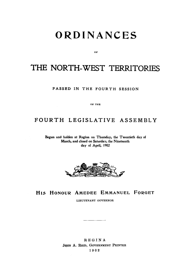 handle is hein.psc/stunorwt0023 and id is 1 raw text is: 







        ORDINANCES







THE NORTH-WEST TERRITORIES


PASSED IN THE FOURTH  SESSION



             OF THE


FOURTH


LEGISLATIVE


ASSEMBLY


Begun and holden at Regina on Thursday, the Twentieth day of
     March, and closed on Saturday, the Nineteenth
            day of April, 1902


His  HONOUR


AMEDEE   EMMANUEL   FOROET


     LIEUTENANT GOVERNOR









       REGINA
JouN A. REID, GOVERNMENT PRINTER
         1902


