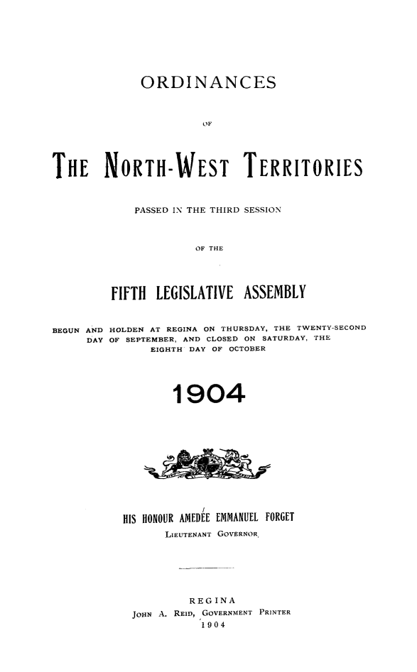 handle is hein.psc/stunorwt0025 and id is 1 raw text is: 








             ORDINANCES



                       OF





THE NORTH-WEST TERRITORIES


    PASSED IN THE THIRD SESSION



             OF THE





FIFTH  LEGISLATIVE  ASSEMBLY


HOLDEN AT REGINA ON THURSDAY, THE TWENTY-SECOND
OF SEPTEMBER, AND CLOSED ON SATURDAY, THE
      EIGHTH DAY OF OCTOBER


        1904














HIS HONOUR AMEDEE EMMANUEL FORGET
      LIEUTENANT GOVERNOR.







          REGINA
 JOHN A. REID, GOVERNMENT PRINTER
            1904


BEGUN AND
     DAY


