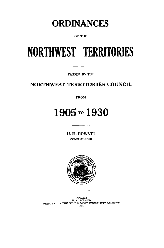 handle is hein.psc/stunorwt0026 and id is 1 raw text is: 





        ORDINANCES


               OF THE




NORTHWEST TERRITORIES




             PASSED BY THE


 NORTHWEST TERRITORIES COUNCIL


                FROM




         1905 TO 1930


H. H. ROWATT
COMMISSIONER


          OTTAWA
          F. A. ACLAND
PRINTER TO THE KING'S MOST EXCELLENT MAJESTY
            1931


