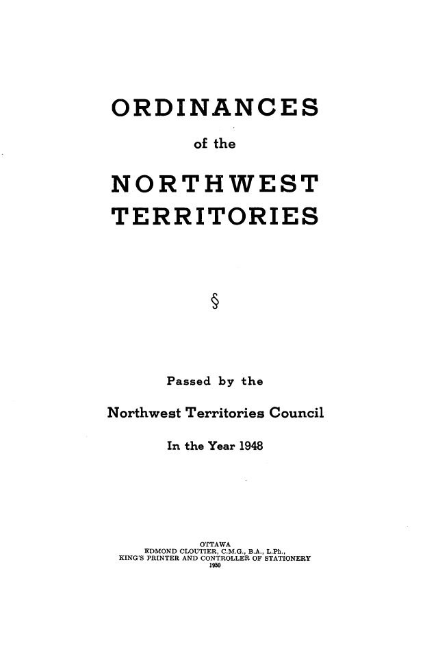 handle is hein.psc/stunorwt0027 and id is 1 raw text is: 






ORDINANCES

         of the


NORTHWEST

TERRITORIES











      Passed by the

Northwest Territories Council

      In the Year 1948


         OTTAWA
   EDMOND CLOUTIER, C.M.G., B.A., L.Ph.,
KING'S PRINTER AND CONTROLLER OF STATIONERY
          1950


