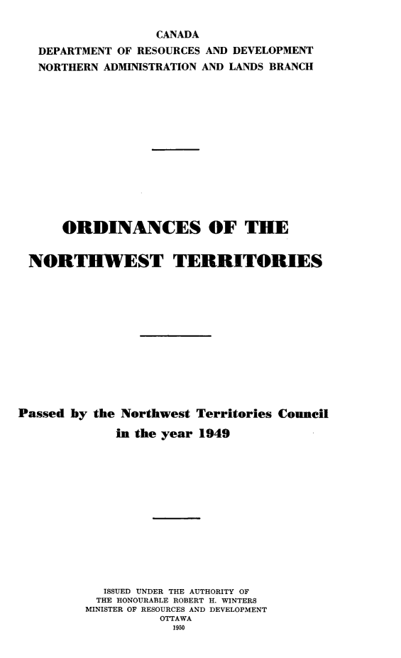 handle is hein.psc/stunorwt0028 and id is 1 raw text is: 

                   CANADA
   DEPARTMENT OF RESOURCES AND DEVELOPMENT
   NORTHERN ADMINISTRATION AND LANDS BRANCH














      ORDINANCES OF THE


 NORTHWEST TERRITORIES












Passed by the Northwest Territories Council

             in the year 1949













             ISSUED UNDER THE AUTHORITY OF
           THE HONOURABLE ROBERT H. WINTERS
         MINISTER OF RESOURCES AND DEVELOPMENT
                   OTTAWA
                     1950


