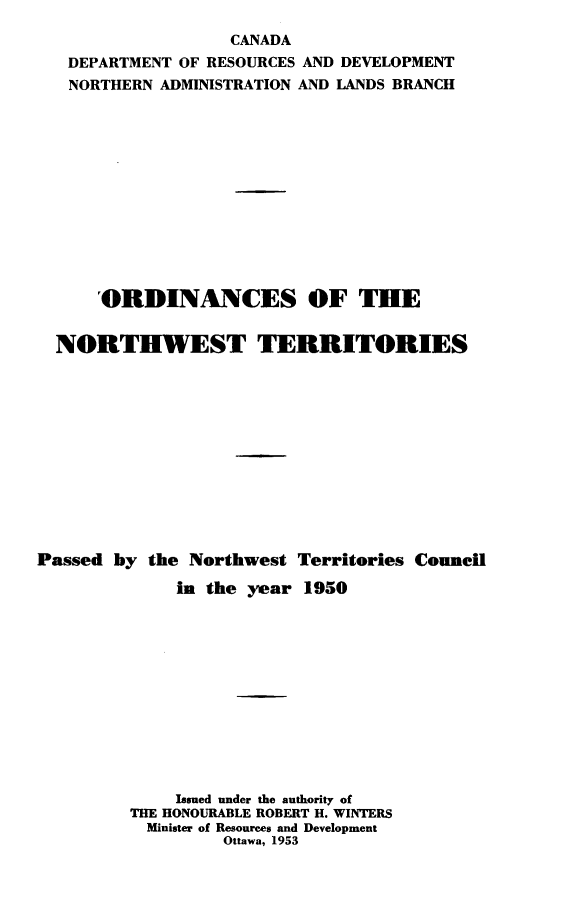 handle is hein.psc/stunorwt0029 and id is 1 raw text is: 
                   CANADA
   DEPARTMENT OF RESOURCES AND DEVELOPMENT
   NORTHERN ADMINISTRATION AND LANDS BRANCH













      'ORDINANCES OF THE


  NORTHWEST TERRITORIES












Passed by  the Northwest Territories Council

             in the year  1950












             Issued under the authority of
         THE HONOURABLE ROBERT H. WINTERS
           Minister of Resources and Development
                  Ottawa, 1953


