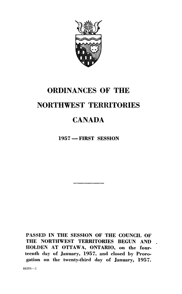 handle is hein.psc/stunorwt0036 and id is 1 raw text is: 















       ORDINANCES OF THE

    NORTHWEST TERRITORIES

              CANADA


          1957 - FIRST SESSION

















PASSED IN THE SESSION OF THE COUNCIL OF
THE  NORTHWEST  TERRITORIES BEGUN AND
HOLDEN  AT OTTAWA, ONTARIO, on the four-
teenth day of January, 1957, and closed by Proro-
gation on the twenty-third day of January, 1957.


88388-1


