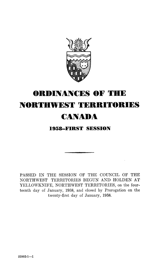 handle is hein.psc/stunorwt0037 and id is 1 raw text is: 



















    ORDINANCES OF THE

NORTHWEST TERRITORIES

              CANADA

          1958-FIRST  SESSION









PASSED IN THE SESSION OF THE COUNCIL OF THE
NORTHWEST TERRITORIES BEGUN AND HOLDEN AT
YELLOWKNIFE, NORTHWEST TERRITORIES, on the four-
teenth day of January, 1958, and closed by Prorogation on the
         twenty-first day of January, 1958.


53903-1-1


