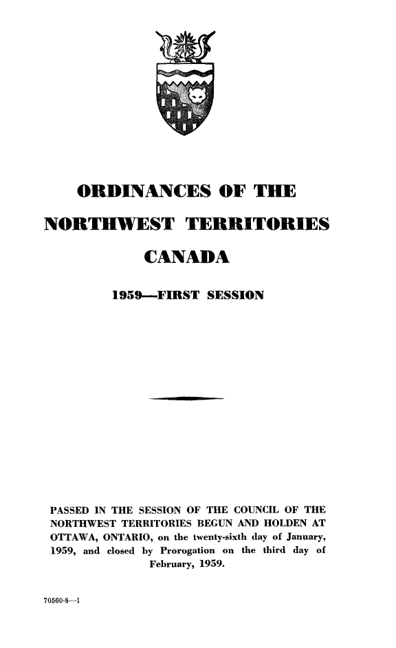 handle is hein.psc/stunorwt0038 and id is 1 raw text is: 
















    ORDINANCES OF THE


NORTHWEST TERRITORIES


             CANADA


         1959--FIRST  SESSION



















 PASSED IN THE SESSION OF THE COUNCIL OF THE
 NORTHWEST TERRITORIES BEGUN AND HOLDEN AT
 OTTAWA, ONTARIO, on the twenty-sixth day of January,
 1959, and closed by Prorogation on the third day of
              February, 1959.


70560-8-1


