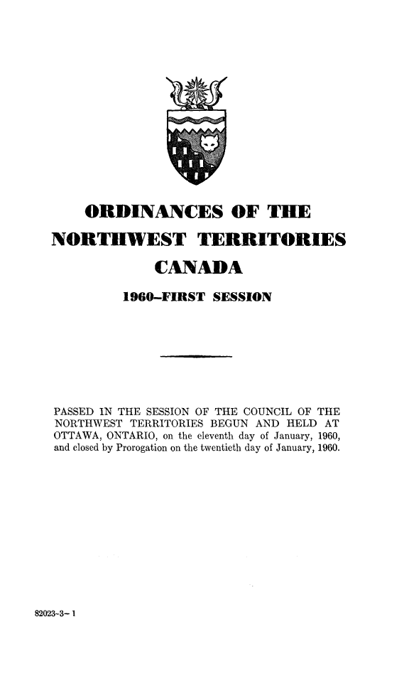 handle is hein.psc/stunorwt0039 and id is 1 raw text is: 

















    ORDINANCES OF THE

NORTHWEST TERRITORIES

              CANADA

         1960-FIRST  SESSION









PASSED IN THE SESSION OF THE COUNCIL OF THE
NORTHWEST TERRITORIES BEGUN AND HELD AT
OTTAWA, ONTARIO, on the eleventh day of January, 1960,
and closed by Prorogation on the twentieth day of January, 1960.


82023-3- 1


