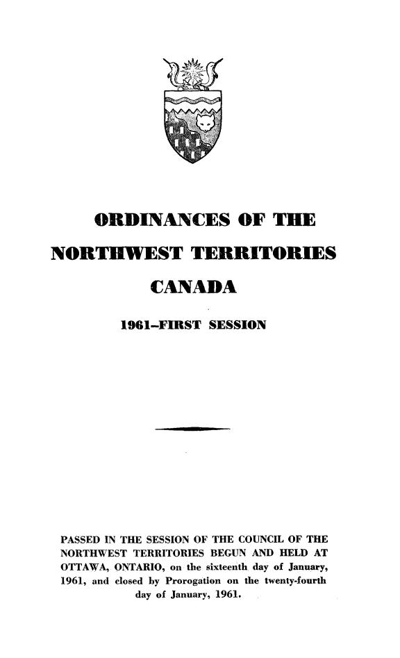 handle is hein.psc/stunorwt0040 and id is 1 raw text is: 


















      ORDINANCES OF THE


NORTHWEST TERRITORIES


             CANADA


         1961-FIRST  SESSION



















 PASSED IN THE SESSION OF THE COUNCIL OF THE
 NORTHWEST TERRITORIES BEGUN AND HELD AT
 OTTAWA, ONTARIO, on the sixteenth day of January,
 1961, and closed by Prorogation on the twenty-fourth
           day of January, 1961.


