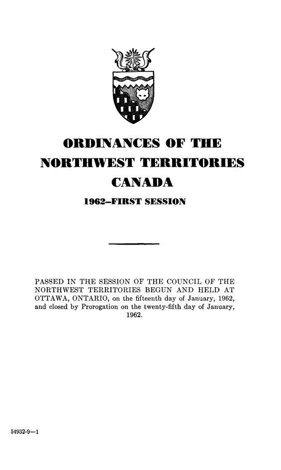 handle is hein.psc/stunorwt0041 and id is 1 raw text is: 
















     ORDINANCES OF THE

 NORTHWEST TERRITORIES

              CANADA

         1962-FIRST SESSION









PASSED IN THE SESSION OF THE COUNCIL OF THE
NORTHWEST TERRITORIES BEGUN AND HELD AT
OTTAWA, ONTARIO, on the fifteenth day of January, 1962,
and closed by Prorogation on the twenty-fifth day of January,
                 1962.


54932-9-1


