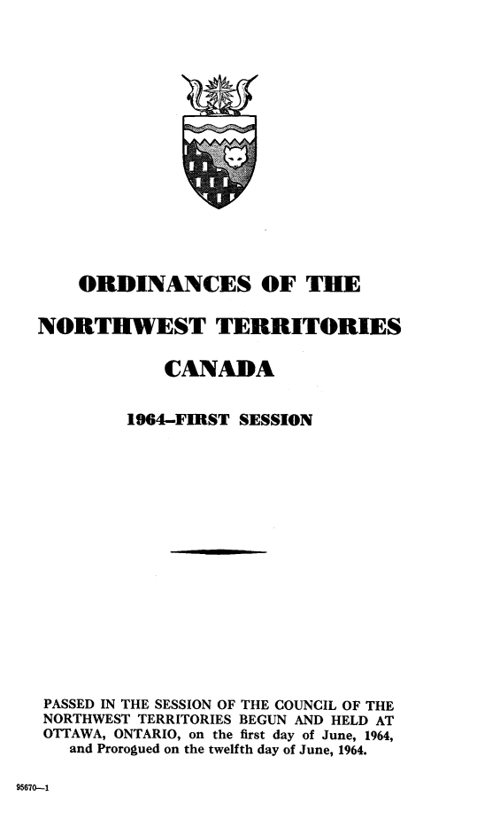 handle is hein.psc/stunorwt0043 and id is 1 raw text is: 

















    ORDINANCES OF THE


NORTHWEST TERRITORIES


            CANADA


         1964-FIRST SESSION


















 PASSED IN THE SESSION OF THE COUNCIL OF THE
 NORTHWEST TERRITORIES BEGUN AND HELD AT
 OTTAWA, ONTARIO, on the first day of June, 1964,
   and Prorogued on the twelfth day of June, 1964.


95670-1


