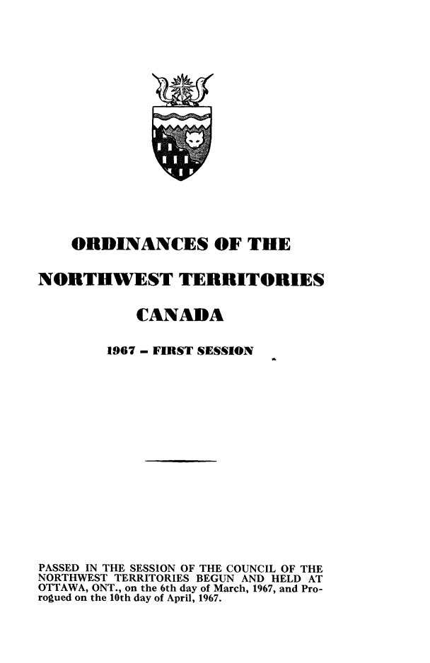 handle is hein.psc/stunorwt0052 and id is 1 raw text is: 



















    ORDINANCES OF THE


NORTHWEST TERRITORIES


            CANADA


1967 - FIRST SESSION


PASSED IN THE SESSION OF THE COUNCIL OF THE
NORTHWEST TERRITORIES BEGUN AND HELD AT
OTTAWA, ONT., on the 6th day of March, 1967, and Pro-
rogued on the 10th day of April, 1967.



