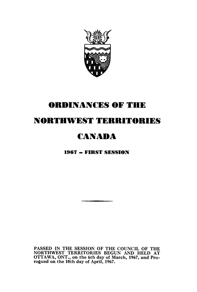 handle is hein.psc/stunorwt0053 and id is 1 raw text is: 


















    ORDINANCES OF THE


NORTHWEST TERRITORIES


            CANADA


        1967 - FIRST SESSION

















PASSED IN THE SESSION OF THE COUNCIL OF THE
NORTHWEST TERRITORIES BEGUN AND HELD AT
OTTAWA, ONT., on the 6th day of March, 1967, and Pro-
rogued on the 10th day of April, 1967.


