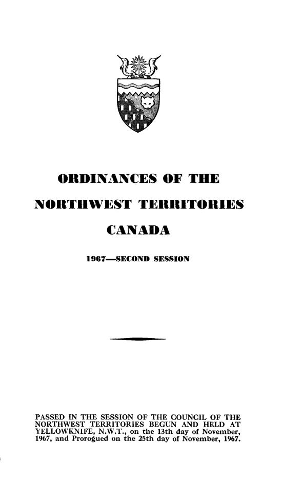 handle is hein.psc/stunorwt0054 and id is 1 raw text is: 




















    ORDINANCES OF THE


NORTHWEST TERRITORIES


            CANADA


         1967-SECOND SESSION


















PASSED IN THE SESSION OF THE COUNCIL OF THE
NORTHWEST TERRITORIES BEGUN AND HELD AT
YELLOWKNIFE, N.W.T., on the 13th day of November,
1967, and Prorogued on the 25th day of November, 1967.



