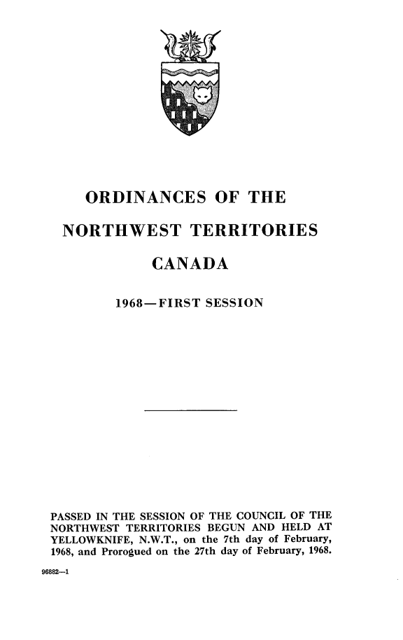 handle is hein.psc/stunorwt0055 and id is 1 raw text is: 
















     ORDINANCES OF THE


  NORTHWEST TERRITORIES


             CANADA


        1968-FIRST  SESSION


















PASSED IN THE SESSION OF THE COUNCIL OF THE
NORTHWEST TERRITORIES BEGUN AND HELD AT
YELLOWKNIFE, N.W.T., on the 7th day of February,
1968, and Prorogued on the 27th day of February, 1968.


96882-1


