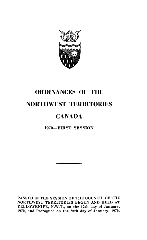 handle is hein.psc/stunorwt0057 and id is 1 raw text is: 



















      ORDINANCES OF THE


   NORTHWEST TERRITORIES


              CANADA

          1970-FIRST SESSION















PASSED IN THE SESSION OF THE COUNCIL OF THE
NORTHWEST TERRITORIES BEGUN AND HELD AT
YELLOWKNIFE, N.W.T., on the 12th day of January,
1970, and Prorogued on the 30th day of January, 1970.


