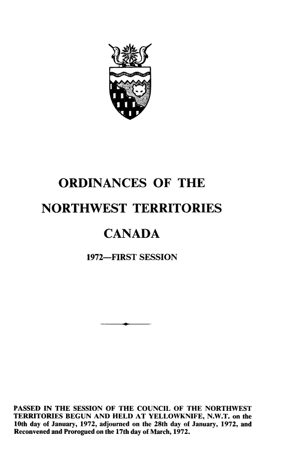 handle is hein.psc/stunorwt0059 and id is 1 raw text is: 




















         ORDINANCES OF THE


      NORTHWEST TERRITORIES


                  CANADA

               1972-FIRST SESSION

















PASSED IN THE SESSION OF THE COUNCIL OF THE NORTHWEST
TERRITORIES BEGUN AND HELD AT YELLOWKNIFE, N.W.T. on the
10th day of January, 1972, adjourned on the 28th day of January, 1972, and
Reconvened and Prorogued on the 17th day of March, 1972.


