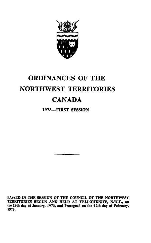 handle is hein.psc/stunorwt0060 and id is 1 raw text is: 















        ORDINANCES OF THE

     NORTHWEST TERRITORIES

                CANADA

             1973-FIRST SESSION


















PASSED IN THE SESSION OF THE COUNCIL OF THE NORTHWEST
TERRITORIES BEGUN AND HELD AT YELLOWKNIFE, N.W.T., on
the 19th day of January, 1973, and Prorogued on the 12th day of February,
1973.


