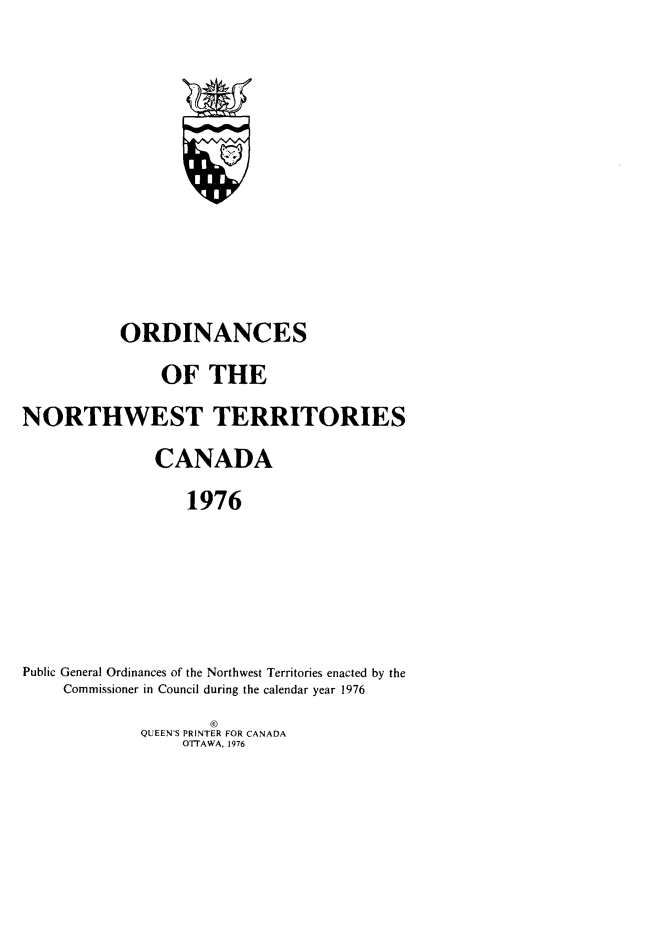 handle is hein.psc/stunorwt0063 and id is 1 raw text is: 














           ORDINANCES

               OF THE

NORTHWEST TERRITORIES

               CANADA

                  1976







Public General Ordinances of the Northwest Territories enacted by the
     Commissioner in Council during the calendar year 1976
                     ©
             QUEEN'S PRINTER FOR CANADA
                  OTTAWA, 1976


