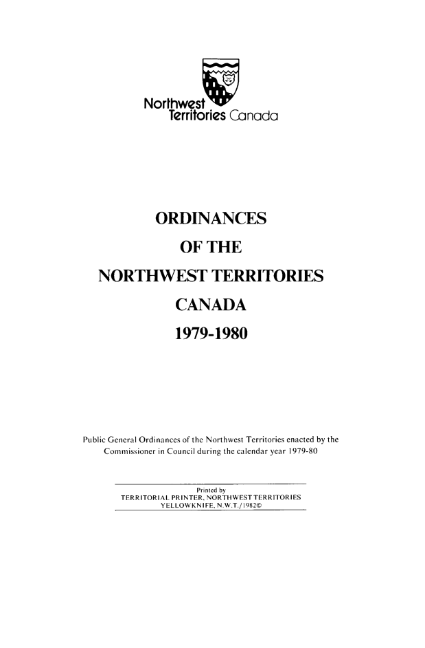 handle is hein.psc/stunorwt0067 and id is 1 raw text is: 




           Norhwestv
               Territories Canada





             ORDINANCES
                 OF THE
   NORTHWEST TERRITORIES
                CANADA
                1979-1980





Public General Ordinances of the Northwest Territories enacted by the
    Commissioner in Council during the calendar year 1979-80


             Printed by
TERRITORIAL PRINTER, NORTHWEST TERRITORIES
       YELLOWKNIFE, N.WT./1982©


