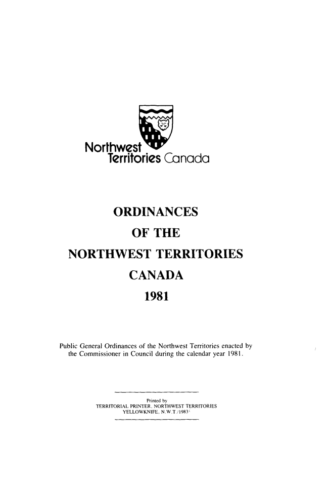 handle is hein.psc/stunorwt0068 and id is 1 raw text is: 









      Northwest W
           Territories Canada



           ORDINANCES
                OF THE
  NORTHWEST TERRITORIES
                CANADA
                   1981


Public General Ordinances of the Northwest Territories enacted by
  the Commissioner in Council during the calendar year 1981.


           Printed by
TERRITORIAL PRINTER, NORTHWEST TERRITORIES
      YELLOWKNIFE, N .W T./ 1983


