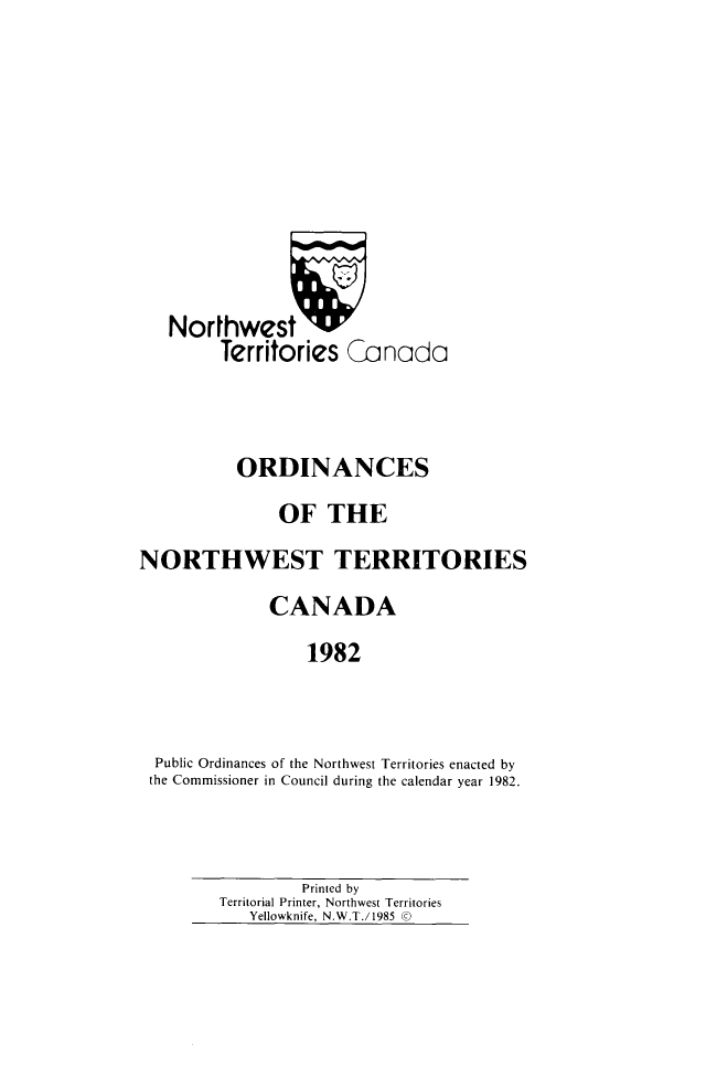handle is hein.psc/stunorwt0069 and id is 1 raw text is: 









   Northwest 'A
         Territories Canada



         ORDINANCES
               OF THE
NORTHWEST TERRITORIES
              CANADA
                  1982


  Public Ordinances of the Northwest Territories enacted by
  the Commissioner in Council during the calendar year 1982.


         Printed by
Territorial Printer, Northwest Territories
   Yellowknife, N.W.T./1985 ©


