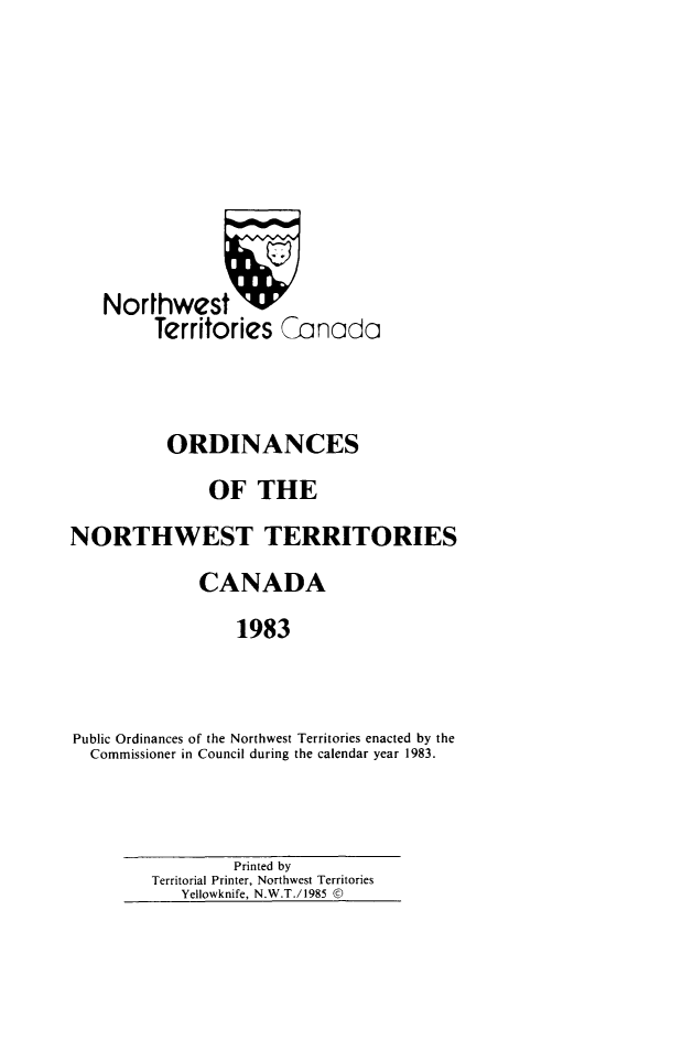 handle is hein.psc/stunorwt0070 and id is 1 raw text is: 








    Northwest 'W
         Territories Canada



         ORDINANCES
               OF THE
NORTHWEST TERRITORIES
              CANADA
                 1983


Public Ordinances of the Northwest Territories enacted by the
  Commissioner in Council during the calendar year 1983.


         Printed by
Territorial Printer, Northwest Territories
   Yellowknife, N.W.T./1985 ©


