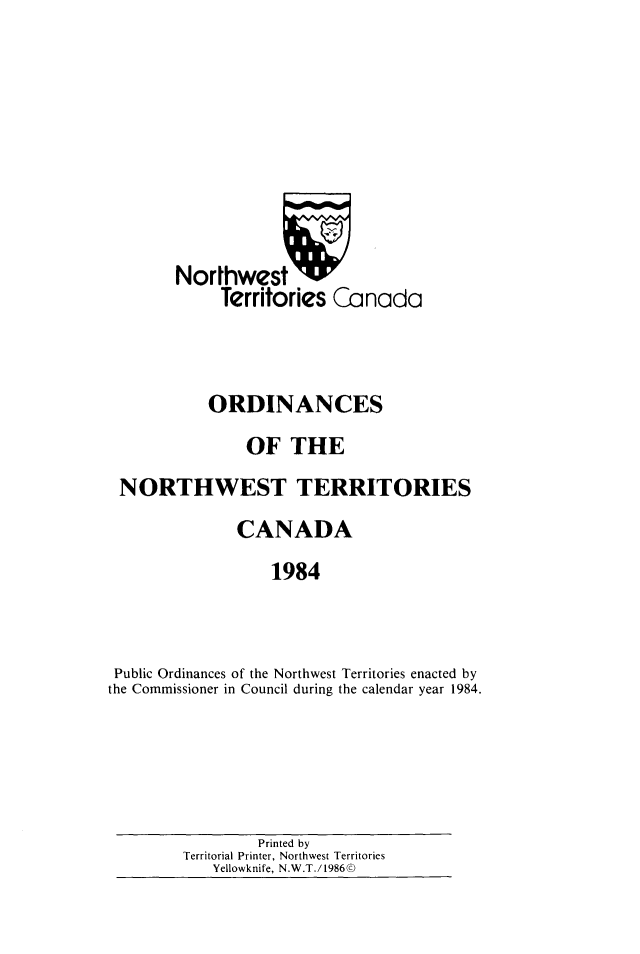 handle is hein.psc/stunorwt0071 and id is 1 raw text is: 








        Northwest 7W
             Territories Canada



           ORDINANCES
                OF THE
 NORTHWEST TERRITORIES
              CANADA
                  1984



 Public Ordinances of the Northwest Territories enacted by
the Commissioner in Council during the calendar year 1984.


        Printed by
Territorial Printer, Northwest Territories
   Yellowknife, N.W.T./1986©


