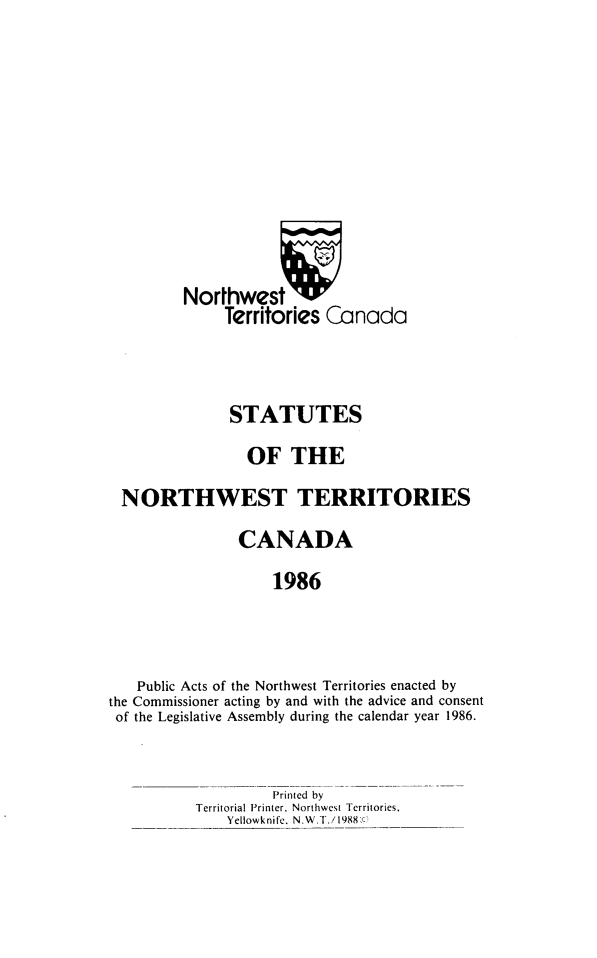 handle is hein.psc/stunorwt0073 and id is 1 raw text is: 









         Northwestv
              Territories Canada



              STATUTES
                 OF THE
  NORTHWEST TERRITORIES
                CANADA
                    1986



   Public Acts of the Northwest Territories enacted by
the Commissioner acting by and with the advice and consent
of the Legislative Assembly during the calendar year 1986.


         Printed by
Territorial Printer, Northwest Territories,
    Yellowknife. N.W.T./1988,c)


