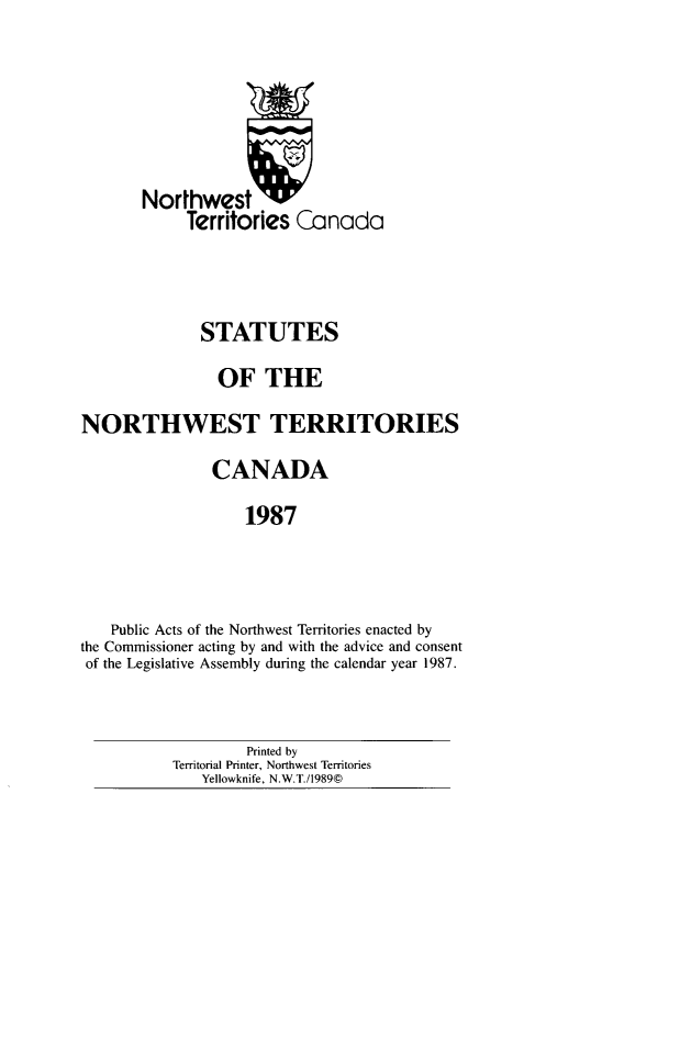 handle is hein.psc/stunorwt0074 and id is 1 raw text is: 





       Northwest
            Territories Canada



              STATUTES
                OF THE
NORTHWEST TERRITORIES
               CANADA
                   1987



   Public Acts of the Northwest Territories enacted by
the Commissioner acting by and with the advice and consent
of the Legislative Assembly during the calendar year 1987.


         Printed by
Territorial Printer, Northwest Territories
   Yellowknife, N.W.T./1989©


