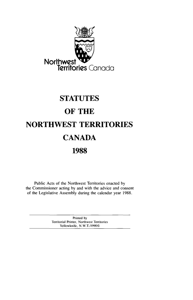 handle is hein.psc/stunorwt0075 and id is 1 raw text is: 






        Northwest W
             Territories Canada



             STATUTES
                OF THE
NORTHWEST TERRITORIES
               CANADA
                   1988



   Public Acts of the Northwest Territories enacted by
the Commissioner acting by and with the advice and consent
of the Legislative Assembly during the calendar year 1988.


         Printed by
Territorial Printer, Northwest Territories
   Yellowknife, N.W.T./1990©



