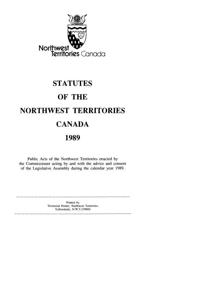 handle is hein.psc/stunorwt0076 and id is 1 raw text is: 




        Northwest U
              Territories Canada


              STATUTES
                 OF THE
NORTHWEST TERRITORIES
                CANADA
                    1989

    Public Acts of the Northwest Territories enacted by
the Commissioner acting by and with the advice and consent
of the Legislative Assembly during the calendar year 1989.


        Printed by
Territorial Printer, Northwest Territories
   Yellowknife, N.W.T./1990©


