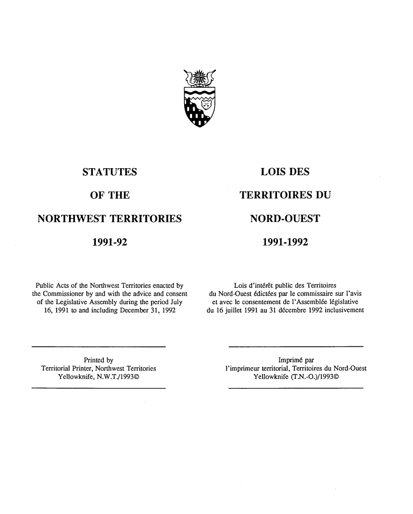 handle is hein.psc/stunorwt0078 and id is 1 raw text is: 




















STATUTES


OF THE


TERRITOIRES DU


NORTHWEST TERRITORIES


1991-92


NORD-OUEST


1991-1992


Public Acts of the Northwest Territories enacted by
the Commissioner by and with the advice and consent
of the Legislative Assembly during the period July
   16, 1991 to and including December 31, 1992


        Lois d'int6r&t public des Territoires
 du Nord-Ouest &lictfes par le commissaire sur l'avis
 et avec le consentement de l'Assembl6e 16gislative
du 16 juillet 1991 au 31 d6cembre 1992 inclusivement


               Imprimd par
l'imprimeur territorial, Territoires du Nord-Ouest
        Yellowknife (T.N.-O.)/1993©


            Printed by
Territorial Printer, Northwest Territories
     Yellowknife, N.W.T./1993©


LOIS DES


