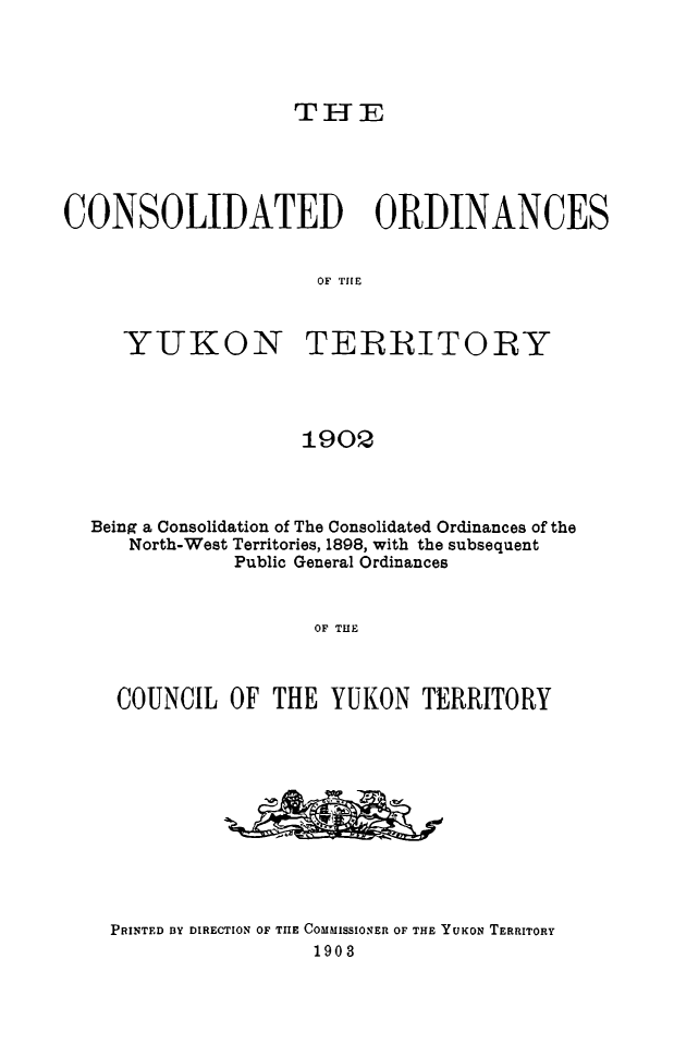 handle is hein.psc/yukon1902 and id is 1 raw text is: 




TI-E


CONSOLIDATED ORDINANCES


                     OF THE


YUKON


TERRITORY


190Q


Being a Consolidation of The Consolidated Ordinances of the
   North-West Territories, 1898, with the subsequent
            Public General Ordinances


                   OF THE



  COUNCIL OF THE YUKON TERRITORY


PRINTED BY DIRECTION OF THE COMMISSIONER OF THE YUKON TERRITORY
                 1903


