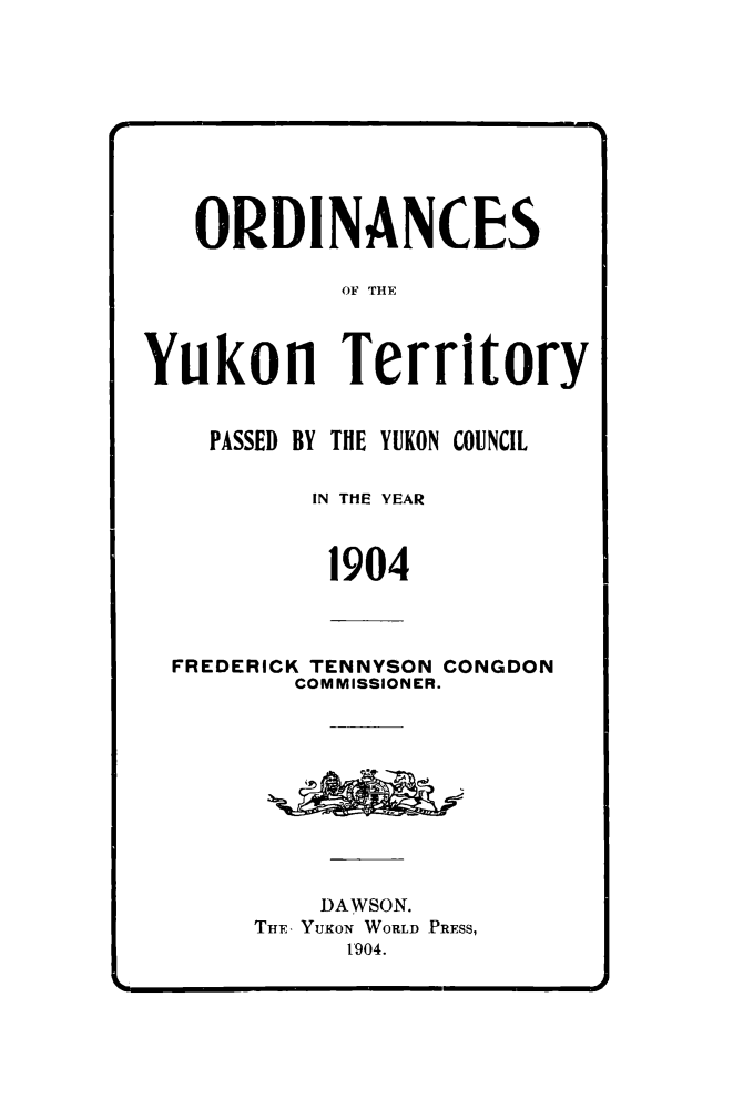 handle is hein.psc/yukon1904 and id is 1 raw text is: 










   ORDINANCES

            OF THE



Yukon Territory


    PASSED BY THE YUKON COUNCIL

          IN THE YEAR



          1904



  FREDERICK TENNYSON CONGDON
         COMMISSIONER.










           DAWSON.
       THE, YuKoN WORLD PRESS,
            t'904.


