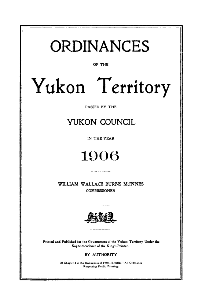 handle is hein.psc/yukon1906 and id is 1 raw text is: 










ORDINANCES


               OF THE


Yukon


Territory


               PASSED BY THE



         YUKON COUNCIL


                IN THE YEAR




              190(





     WILLIAM WALLACE BURNS McINNES
               COMMISSIONER












Printed and Published for the Government of the Yukon Territory Under the
          SuFerintendence of the King's Printer.

               BY AUTHORITY


O Chapter 4 of th¢ OrdtnAnco of 1904, Entitled An Ordinance
        Respecting Public Printing.


