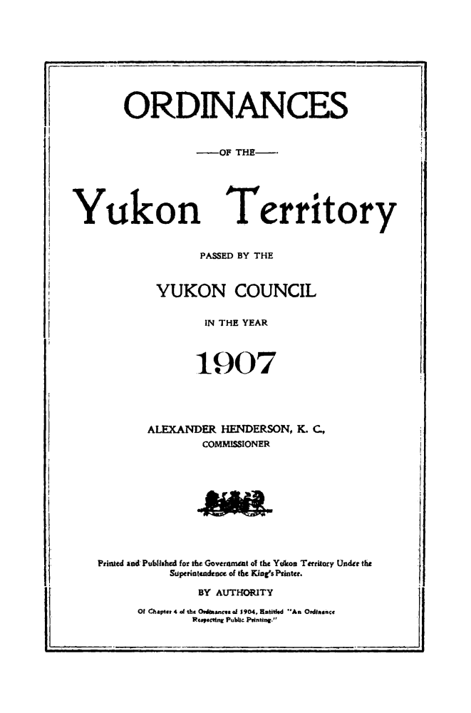 handle is hein.psc/yukon1907 and id is 1 raw text is: 





















Y


ukon


Territory


PASSED BY THE


        YUKON COUNCIL


               IN THE YEAR




               1907





       ALEXANDER HENDERSON, K. C.,
               COMMISSIONER










Printed and Pubhihed for the Goveramiat of the Yrkou Territary Under the

          Stiperintadence of the King's Printer.

              BY AUTHORITY


Of ahapter 4 of the Owldbkanes of 190.4, Rmtt An Ordinance
        Rt.pec'fn' Pui     Pintlng.


..1


ORDINANCES


          -OF THE--


