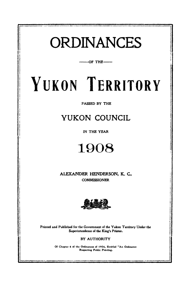 handle is hein.psc/yukon1908 and id is 1 raw text is: 










       ORDINANCES



                  -OF THE-






YUKON TERRITORY


                   PASSED BY THE



           YUKON COUNCIL


                   IN THE YEAR




                 1908





           ALEXANDER HENDERSON, K. C.,
                   COMMISSIONER


Printed and Published for the Government of the Yukon Territory Under the
           Superintendence of the King's Printer.

               BY AUTHORITY


Of Chapter 4 of the Ordinances of 1904, Entitled An Ordinance
         Respecting Public Printing.


