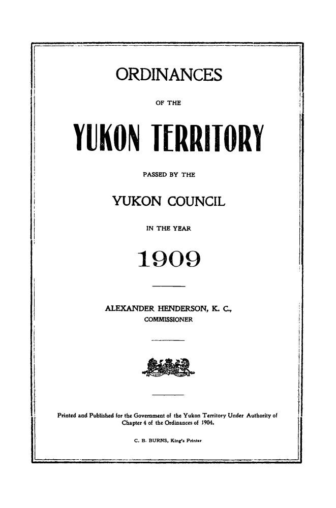 handle is hein.psc/yukon1909 and id is 1 raw text is: 








            ORDINANCES


                    OF THE





   YUKON IERRIIORY


                 PASSED BY THE


           YUKON COUNCIL


                  IN THE YEAR



                1909





         ALEXANDER HENDERSON, K. C.
                 COMMISSIONER











Printed and Published for the Government of the Yukon Territory Under Authority of
             Chapter 4 of the Ordinances of 1904.

               C. B. BURNS, King's Printer


