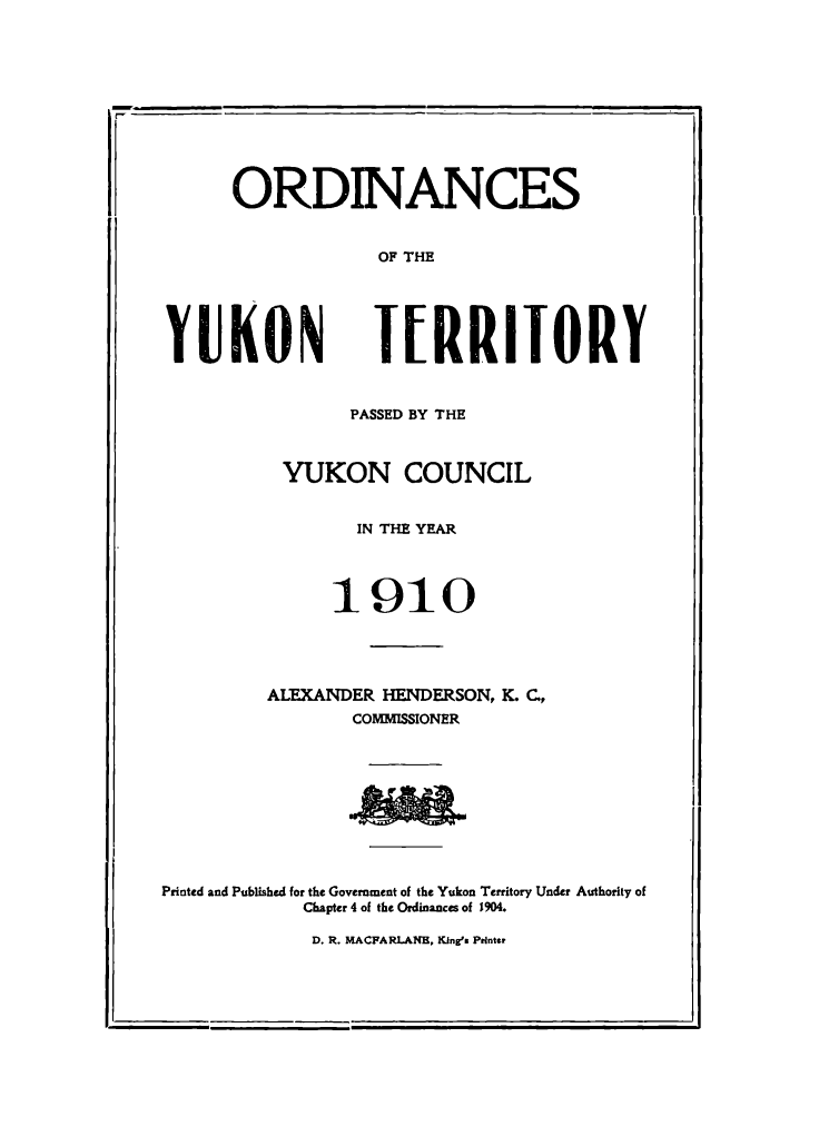 handle is hein.psc/yukon1910 and id is 1 raw text is: 











      ORDINANCES


                  OF THE





YUKON lIRRIIORY


                PASSED BY THE



          YUKON COUNCIL


                IN THE YEAR




              1910





         ALEXANDER HENDERSON, K. C.,
                COMMISSIONER


Printed and Published for the Government of the Yukon Territory Under Authority of
            Chapter 4 of the Ordinances of 1904.

            D. R. MACPA RLAN. KIng's Printer


