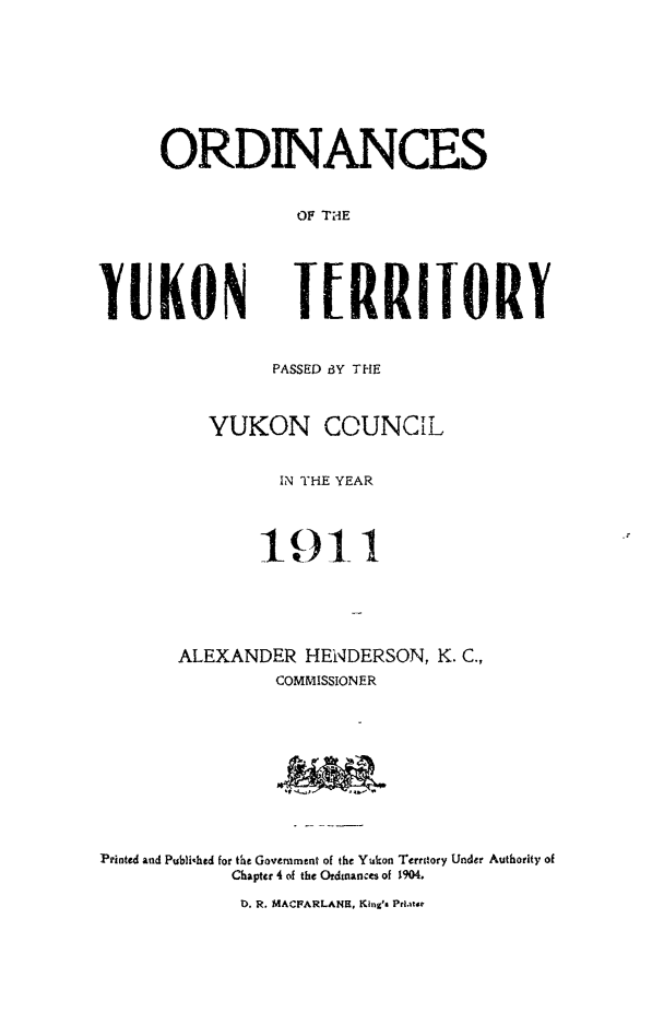 handle is hein.psc/yukon1911 and id is 1 raw text is: 








ORDNANCES


            OF THE


YUKON


IERRITORY


                PASSED BY THE



          YUKON COUNCL


                IN THE YEAR










       ALEXANDER HENDERSON, K. C.,
                COMMISSIONER










Printed and Publihed for the Government of the Yukon Territory Under Authority of
            Chapter 4 of the Ordinances of 1904.


1. R. MACFARLANH, King's Pri.iat


