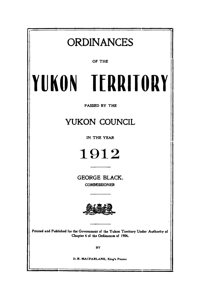handle is hein.psc/yukon1912 and id is 1 raw text is: 








ORDINANCES



        OF THE


YUKON


J[RRIJORY


                 PASSED BY THE



           YUKON COUNCIL


                  IN THE YEAR



               1912




               GEORGE BLACK,
                 COMMISSIONER









Printed and Published for the Government of the Yukon Territory Under Authority of
             Chapter 4 of the Ordinances of 1904.

                     BY


D. R. MACFARLANE, King Printcr


.i


