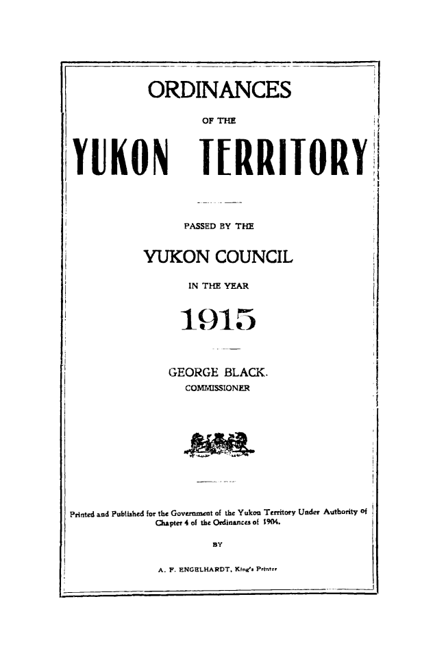 handle is hein.psc/yukon1915 and id is 1 raw text is: 






           ORDINANCE

                   OF THE



YUKON              TERRI



                PASSED BY THE


          YUKON COUNCIl

                 IN THE YEAR

                 1915


GEORGE BLACK.
  COMMISSIONER




  Ad~t


Printed and Published for the Government of the Yukon Territory Under Authority of
             Chapter 4 of the Ordinances of 1904.

                     BY

             A. F. ENGELHARDT, King's Print-,


I


-d


ORYI


