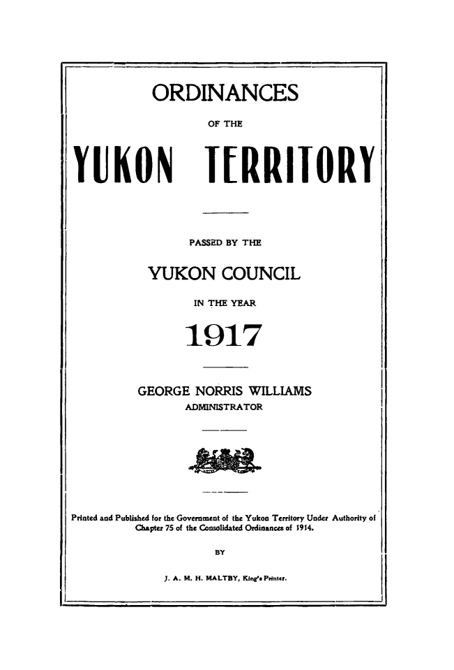 handle is hein.psc/yukon1917 and id is 1 raw text is: 








ORDINANCES

        OF THE


YUKON


TERRIIORY


        PASSED BY THE


 YUKON COUNCIL


        IN THE YEAR



        1917




GEORGE NORRIS WILLIAMS
       ADMINISTRATOR


Printed and Published for the Government of the Yukon Territory Under Authority of
         Chapter 75 of the Consolidated Ordinances of 1914.

                     BY


J. A. M. H. MALTBY, Kineg' Prnter.



