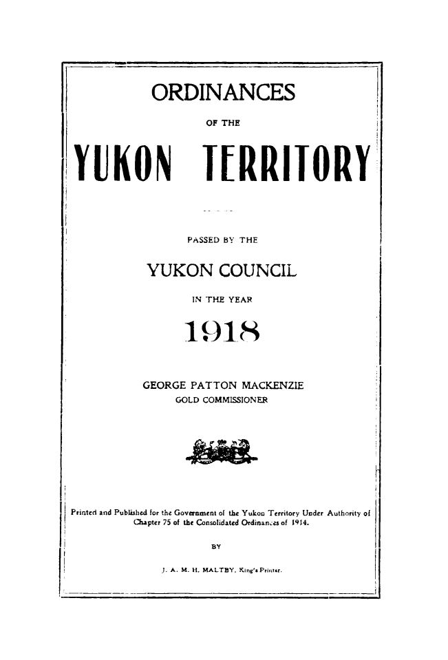 handle is hein.psc/yukon1918 and id is 1 raw text is: 









ORDINANCES


        OF THE


YUKON


TERRITORY


       PASSED BY THE


 YUKON COUNCIL


       IN THE YEAR



       1918




GEORGE PATTON MACKENZIE
     GOLD COMMISSIONER


Printed and Published for the Government of the Yukon Territory Under Authority of
         Chapter 75 of the Consolidated Ordinanes of 1914.

                     BY


J. A. M. It. MALTBY, King'a Printr.


