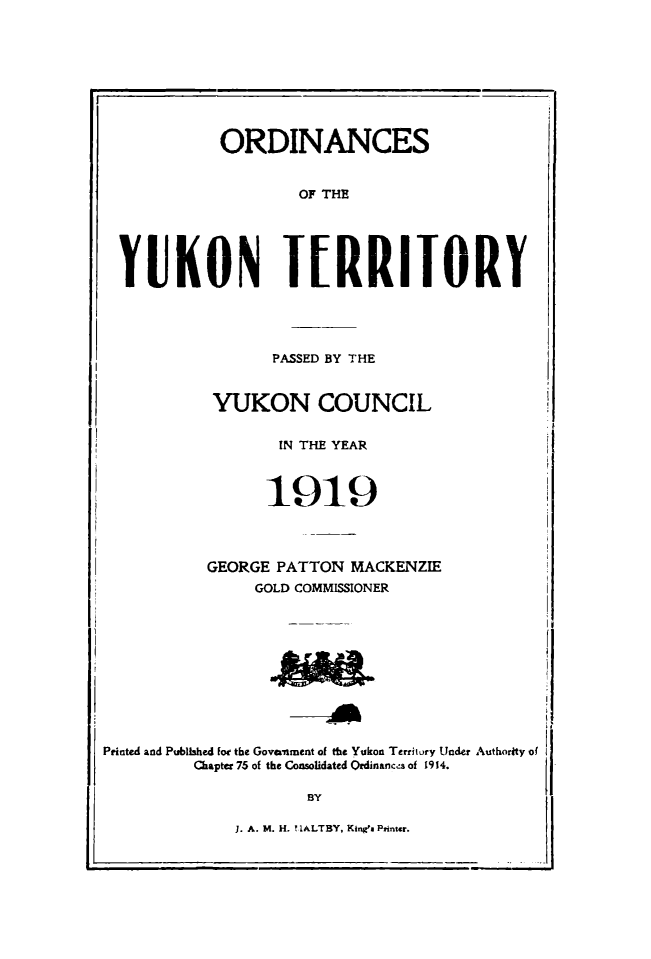 handle is hein.psc/yukon1919 and id is 1 raw text is: 









           ORDINANCES


                   OF THE





YUKON JIRRIJORY


                  PASSED BY THE


           YUKON COUNCIL


                  IN THE YEAR


                  1919





           GEORGE PATTON MACKENZIE
                GOLD COMMISSIONER











Printed and Published lot the Government of the Yukon Territury Utnder Authority of
         Chapter 75 of the Consolidated Ordinancis of 1914.

                     BY


1. A. M. H. ?IALTBY, Kinga Printr.


