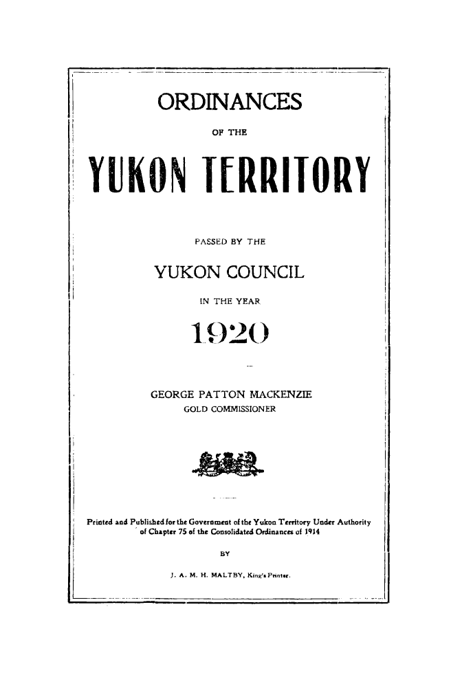 handle is hein.psc/yukon1920 and id is 1 raw text is: 










          ORDINANCES


                   OF THE





KYUKON TERRITORY


       PASSED BY THE


YUKON COUNCIL


       IN THE YEAR

       1920







GEORGE PATTON MACKENZIE
     GOLD COMMISSIONER


Printed and Publishedfor the Government of the Yukon Territory Under Authority
        of Chapter 75 of the Consolidated Ordinances of 1914

                    BY

             J. A. M. H. MALTBY, Kin'sPrintsg.



