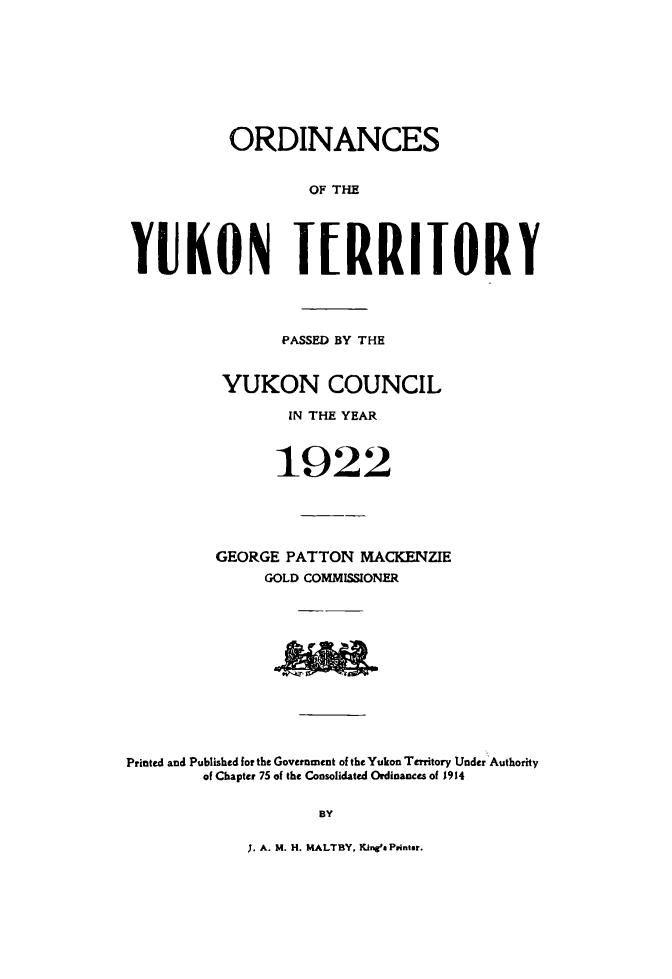 handle is hein.psc/yukon1922 and id is 1 raw text is: 









           ORDINANCES


                   OF THE





YUKON IERRIJoRY




                PASSED BY THE


          YUKON COUNCIL

                 IN THE YEAR



               1922





         GEORGE PATTON MACKENZIE
              GOLD COMMISSIONER












Printed and Published for the Government of the Yukon Territory Under Authority
        of Chapter 75 of the Consolidated Ordinances of 1914

                    BY


;. A. M. H. MALTBY, Kinga Printer.


